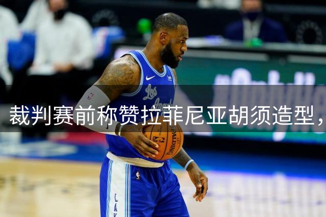 裁判赛前称赞拉菲尼亚胡须造型，两人形象相似成焦点